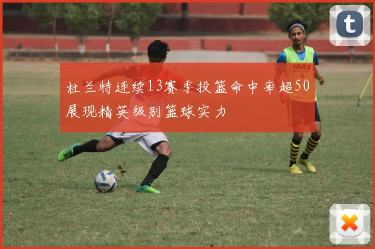 杜兰特连续13赛季投篮命中率超50展现精英级别篮球实力