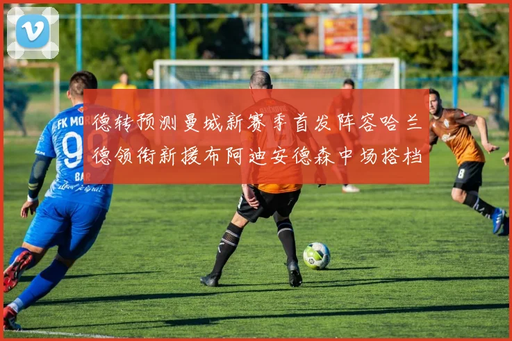 德转预测曼城新赛季首发阵容哈兰德领衔新援布阿迪安德森中场搭档