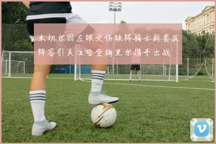 米切尔因左眼受伤缺阵骑士新首发阵容引关注哈登梅里尔携手出战