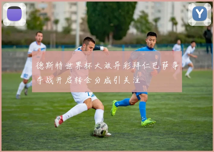 德斯特世界杯大放异彩拜仁巴萨争夺战开启转会分成引关注
