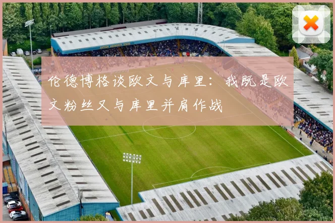 伦德博格谈欧文与库里：我既是欧文粉丝又与库里并肩作战