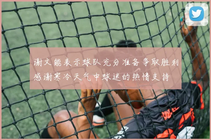 谢文能表示球队充分准备争取胜利感谢寒冷天气中球迷的热情支持