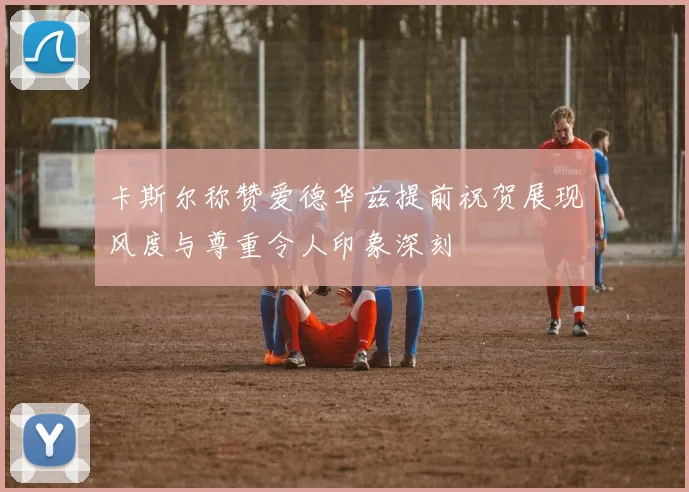卡斯尔称赞爱德华兹提前祝贺展现风度与尊重令人印象深刻