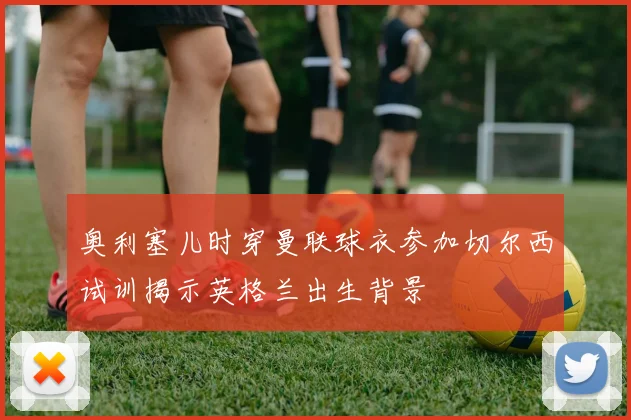 奥利塞儿时穿曼联球衣参加切尔西试训揭示英格兰出生背景