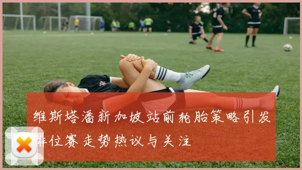 维斯塔潘新加坡站前轮胎策略引发排位赛走势热议与关注