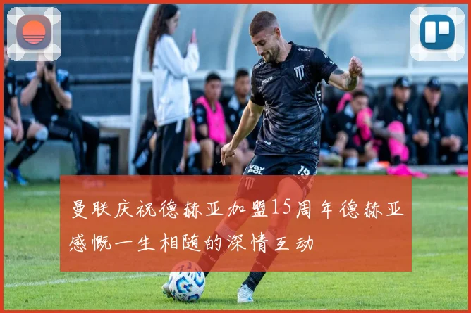 曼联庆祝德赫亚加盟15周年德赫亚感慨一生相随的深情互动