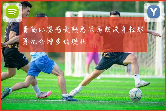 青岛比赛感受熟悉买乌朗谈年轻球员机会增多的现状