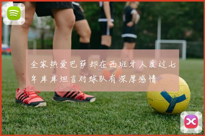全家热爱巴萨却在西班牙人度过七年库库坦言对球队有深厚感情