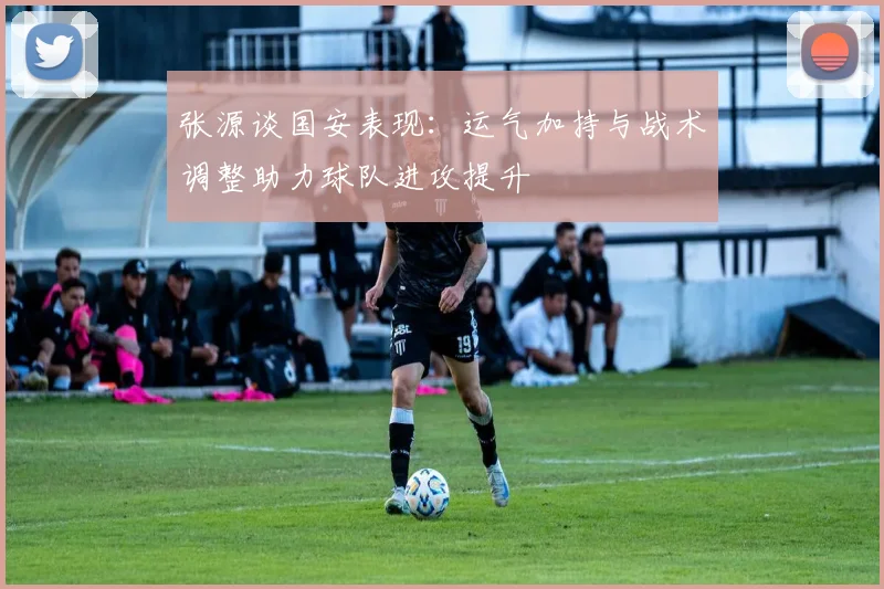 张源谈国安表现：运气加持与战术调整助力球队进攻提升