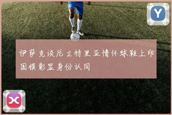 伊萨克谈厄立特里亚情怀球鞋上印国旗彰显身份认同