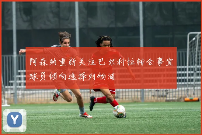 阿森纳重新关注巴尔科拉转会事宜球员倾向选择利物浦