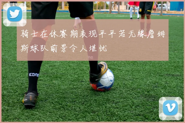 骑士在休赛期表现平平若无缘詹姆斯球队前景令人堪忧