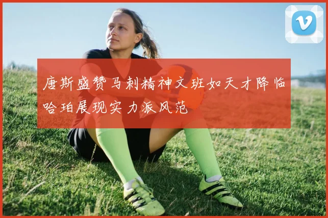 唐斯盛赞马刺精神文班如天才降临哈珀展现实力派风范
