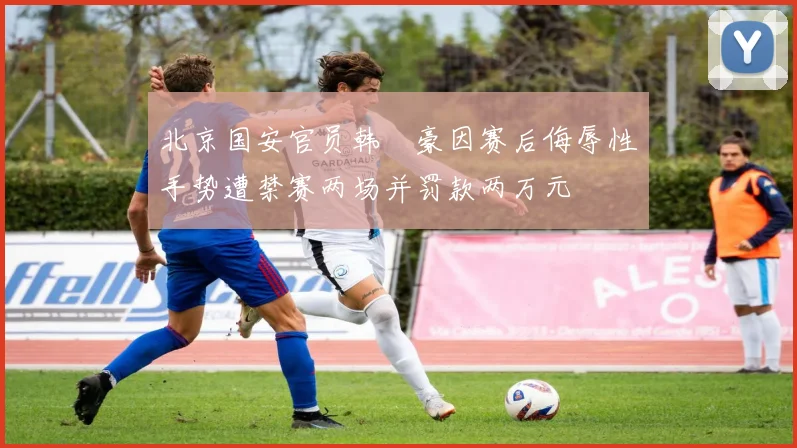 北京国安官员韩瑀豪因赛后侮辱性手势遭禁赛两场并罚款两万元