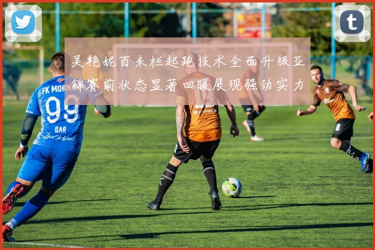吴艳妮百米栏起跑技术全面升级亚锦赛前状态显著回暖展现强劲实力