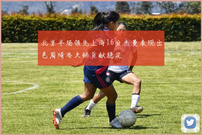 北京半场领先上海16分杰曼表现出色周琦洛夫顿贡献稳定