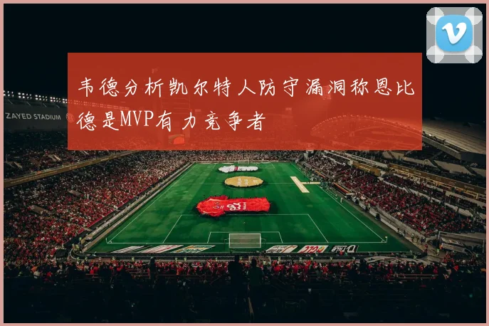 韦德分析凯尔特人防守漏洞称恩比德是MVP有力竞争者