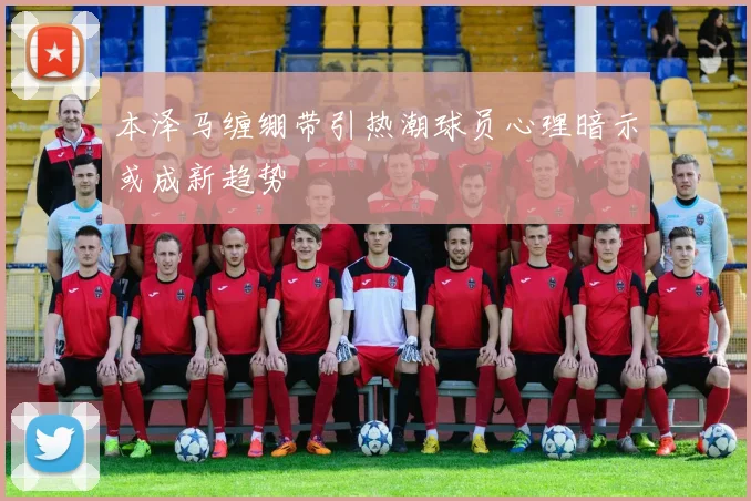本泽马缠绷带引热潮球员心理暗示或成新趋势