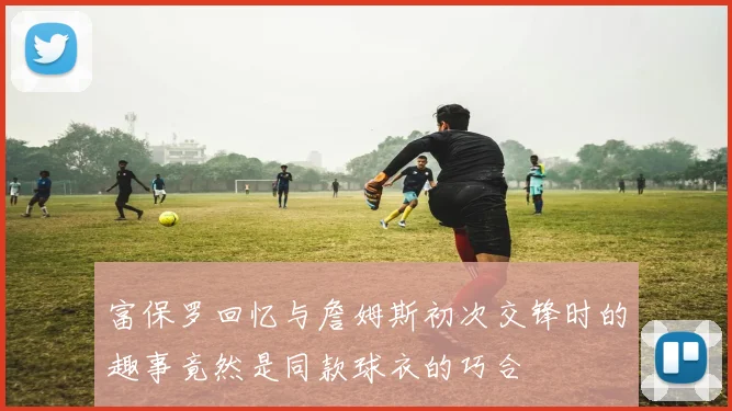 富保罗回忆与詹姆斯初次交锋时的趣事竟然是同款球衣的巧合