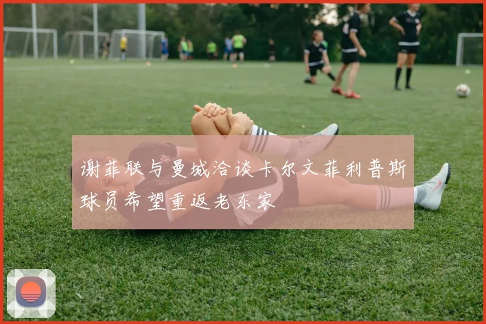 谢菲联与曼城洽谈卡尔文菲利普斯球员希望重返老东家