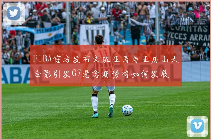 FIBA官方发布文班亚马与亚历山大合影引发G7悬念局势将如何发展